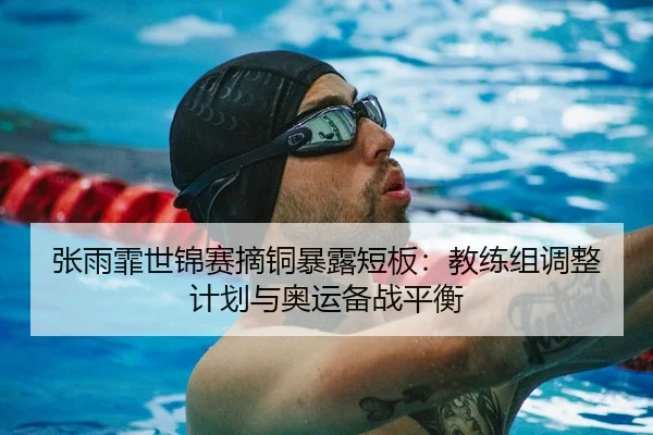 张雨霏世锦赛摘铜暴露短板：教练组调整计划与奥运备战平衡